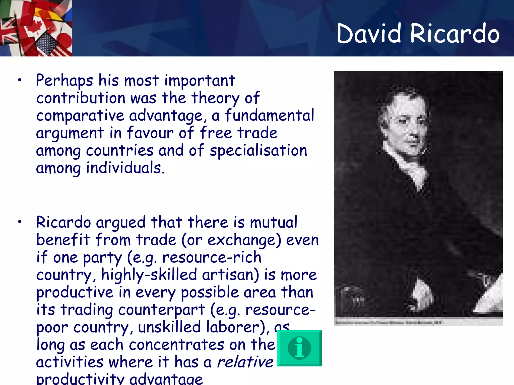 David Ricardo Perhaps his most important contribution was the theory of comparative advantage, a fundamental argument in favour of free trade among countries and of specialisation among individuals.  Ricardo argued that there is mutual benefit from trade (or exchange) even if one party (e.g. resource-rich country, highly-skilled artisan) is more productive in every possible area than its trading counterpart (e.g. resource-poor country, unskilled laborer), as long as each concentrates on the activities where it has a  relative  productivity advantage  