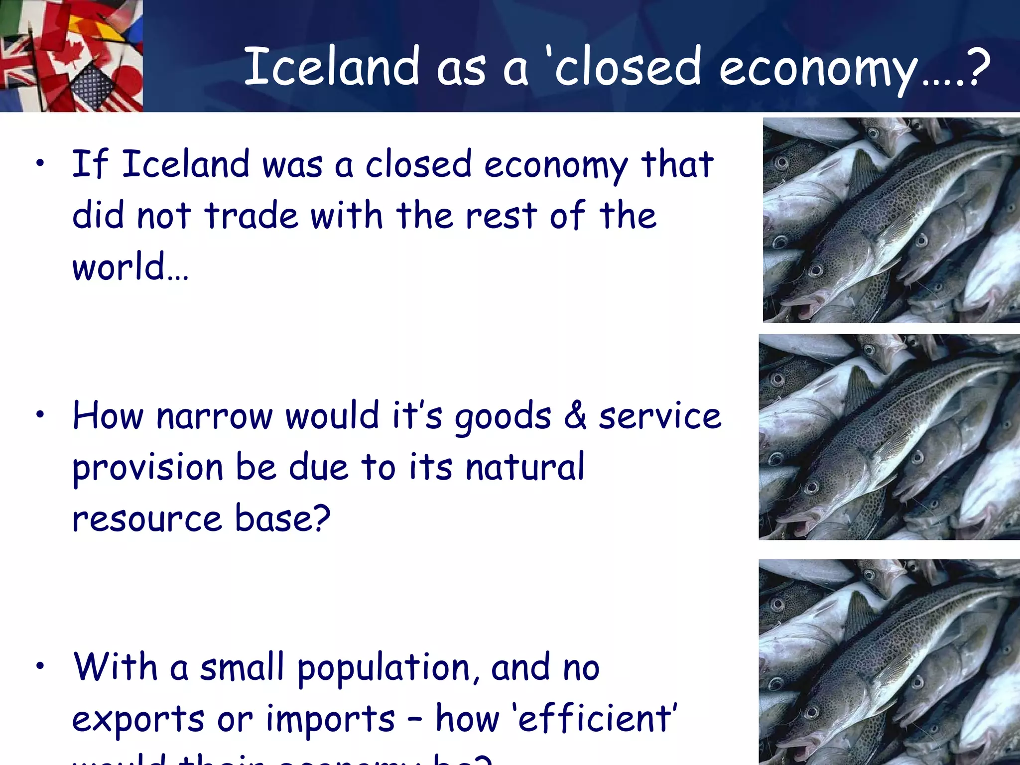 Iceland as a ‘closed economy….? If Iceland was a closed economy that did not trade with the rest of the world… How narrow would it’s goods & service provision be due to its natural resource base? With a small population, and no exports or imports – how ‘efficient’ would their economy be? 