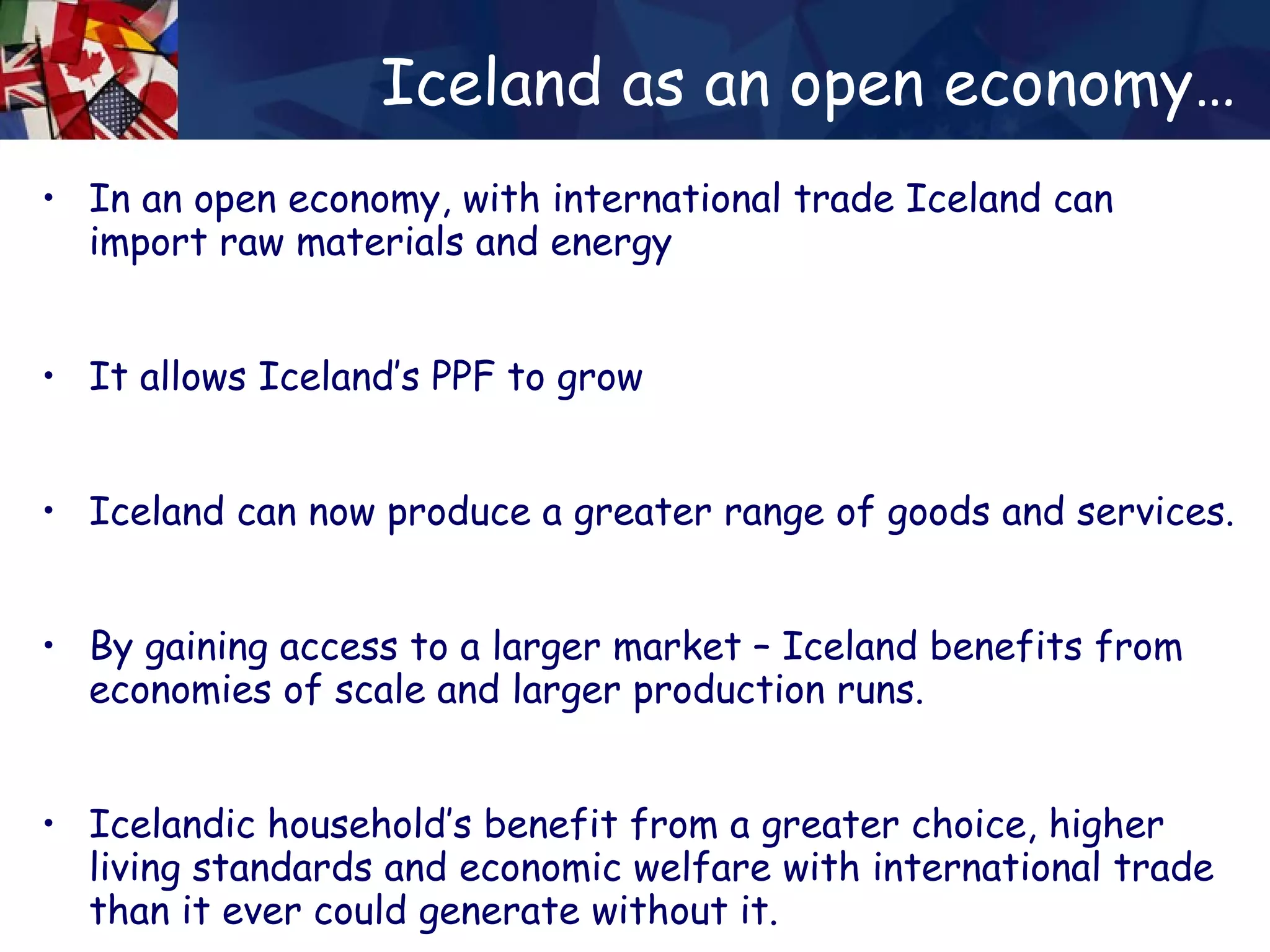 Iceland as an open economy… In an open economy, with international trade Iceland can import raw materials and energy It allows Iceland’s PPF to grow Iceland can now produce a greater range of goods and services. By gaining access to a larger market – Iceland benefits from economies of scale and larger production runs. Icelandic household’s benefit from a greater choice, higher living standards and economic welfare with international trade than it ever could generate without it. 