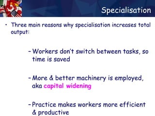 Specialisation Three main reasons why specialisation increases total output: Workers don’t switch between tasks, so time is saved More & better machinery is employed, aka  capital widening   Practice makes workers more efficient & productive 
