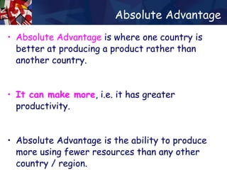 Absolute Advantage Absolute Advantage  is where one country is better at producing a product rather than another country.  It can make more , i.e. it has greater productivity. Absolute Advantage is the ability to produce more using fewer resources than any other country / region.  