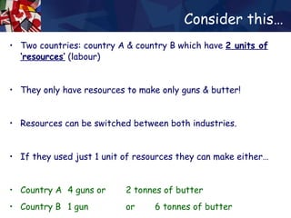 Consider this… Two countries: country A & country B which have  2 units of   ‘resources’  (labour) They only have resources to make only guns & butter! Resources can be switched between both industries. If they used just 1 unit of resources they can make either… Country A  4 guns  or  2 tonnes of butter Country B  1 gun  or  6 tonnes of butter 