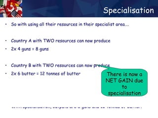 Specialisation So with using all their resources in their specialist area…. Country A with TWO resources can now produce 2x 4 guns = 8 guns  Country B with TWO resources can now produce 2x 6 butter = 12 tonnes of butter Without specialisation, outputs are 5 guns and 8 tonnes of butter. With specialisation, outputs are 8 guns and 12 tonnes of butter. Without specialisation, outputs are 5 guns and 8 tonnes of butter. With specialisation, outputs are 8 guns and 12 tonnes of butter. There is now a NET GAIN due to specialisation 