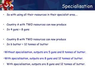 Specialisation So with using all their resources in their specialist area…. Country A with TWO resources can now produce 2x 4 guns = 8 guns  Country B with TWO resources can now produce 2x 6 butter = 12 tonnes of butter Without specialisation, outputs are 5 guns and 8 tonnes of butter. With specialisation, outputs are 8 guns and 12 tonnes of butter. Without specialisation, outputs are 5 guns and 8 tonnes of butter. With specialisation, outputs are 8 guns and 12 tonnes of butter. Without specialisation, outputs are 5 guns and 8 tonnes of butter. With specialisation, outputs are 8 guns and 12 tonnes of butter. 