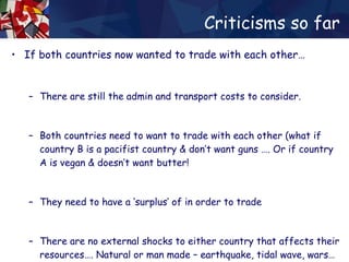 Criticisms so far If both countries now wanted to trade with each other… There are still the admin and transport costs to consider. Both countries need to want to trade with each other (what if country B is a pacifist country & don’t want guns …. Or if country A is vegan & doesn’t want butter! They need to have a ‘surplus’ of in order to trade There are no external shocks to either country that affects their resources…. Natural or man made – earthquake, tidal wave, wars… 