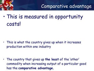 Comparative advantage This is measured in opportunity costs! This is what the country gives up when it increases production within one industry The country that gives up  the least  of the ‘other’ commodity when increasing output of a particular good has the  comparative advantage. 