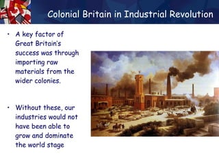 Colonial Britain in Industrial Revolution A key factor of Great Britain’s success was through importing raw materials from the wider colonies. Without these, our industries would not have been able to grow and dominate the world stage 