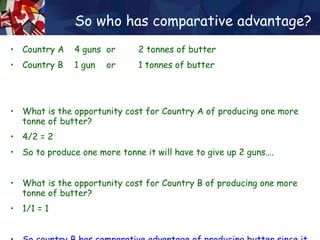 So who has comparative advantage? Country A  4 guns  or  2 tonnes of butter Country B  1 gun  or  1 tonnes of butter What is the opportunity cost for Country A of producing one more tonne of butter? 4/2 = 2  So to produce one more tonne it will have to give up 2 guns…. What is the opportunity cost for Country B of producing one more tonne of butter? 1/1 = 1 So country B has comparative advantage of producing butter since it has ‘less to loose’ by switching production… 