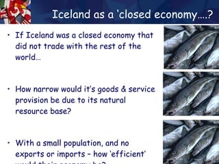 Iceland as a ‘closed economy….? If Iceland was a closed economy that did not trade with the rest of the world… How narrow would it’s goods & service provision be due to its natural resource base? With a small population, and no exports or imports – how ‘efficient’ would their economy be? 