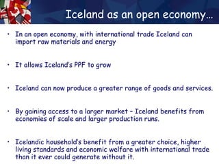 Iceland as an open economy… In an open economy, with international trade Iceland can import raw materials and energy It allows Iceland’s PPF to grow Iceland can now produce a greater range of goods and services. By gaining access to a larger market – Iceland benefits from economies of scale and larger production runs. Icelandic household’s benefit from a greater choice, higher living standards and economic welfare with international trade than it ever could generate without it. 
