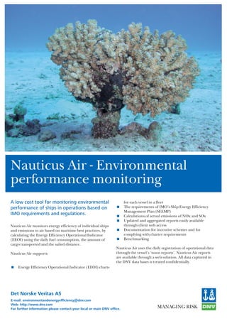 Det Norske Veritas AS
E-mail: environmentandenergyefficiency@dnv.com
Web: http://www.dnv.com
For further information please contact your local or main DNV office.
Nauticus Air - Environmental
performance monitoring
A low cost tool for monitoring environmental
performance of ships in operations based on
IMO requirements and regulations.
Nauticus Air monitors energy efficiency of individual ships
and emissions to air based on maritime best practices, by
calculating the Energy Efficiency Operational Indicator
(EEOI) using the daily fuel consumption, the amount of
cargo transported and the sailed distance.
Nauticus Air supports:
< Energy Efficiency Operational Indicator (EEOI) charts
for each vessel in a fleet
< The requirements of IMO’s Ship Energy Efficiency
Management Plan (SEEMP)
< Calculations of actual emissions of NOx and SOx
< Updated and aggregated reports easily available
through client web access
< Documentation for incentive schemes and for
complying with charter requirements
< Benchmarking
Nauticus Air uses the daily registration of operational data
through the vessel’s ‘noon reports’. Nauticus Air reports
are available through a web solution. All data captured in
the DNV data bases is treated confidentially.
 