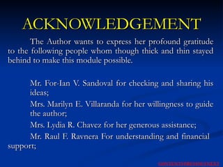 ACKNOWLEDGEMENT The Author wants to express her profound gratitude to the following people whom though thick and thin stayed behind to make this module possible. Mr. For-Ian V. Sandoval for checking and sharing his  ideas;  Mrs. Marilyn E. Villaranda for her willingness to guide  the author; Mrs. Lydia R. Chavez for her generous assistance; Mr. Raul F. Ravnera For understanding and financial  support; NEXT CONTENTS PREVIOUS 