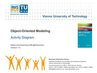 Business Informatics Group
Institute of Software Technology and Interactive Systems
Vienna University of Technology
Favoritenstraße 9-11/188-3, 1040 Vienna, Austria
phone: +43 (1) 58801-18804 (secretary), fax: +43 (1) 58801-18896
office@big.tuwien.ac.at, www.big.tuwien.ac.at
Object-Oriented Modeling
Activity Diagram
Slides accompanying UML@Classroom
Version 1.0
 