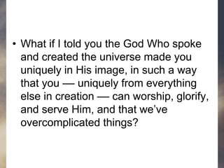• What if I told you the God Who spoke
and created the universe made you
uniquely in His image, in such a way
that you –– uniquely from everything
else in creation –– can worship, glorify,
and serve Him, and that we’ve
overcomplicated things?
 