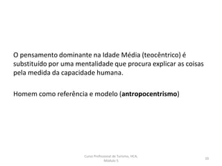 O pensamento dominante na Idade Média (teocêntrico) é
substituído por uma mentalidade que procura explicar as coisas
pela medida da capacidade humana.
Homem como referência e modelo (antropocentrismo)
Curso Profissional de Turismo, HCA,
Módulo 5
10
 