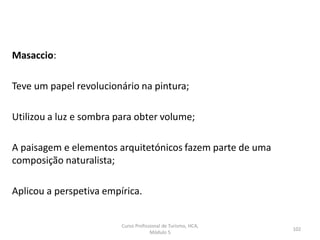 Masaccio:
Teve um papel revolucionário na pintura;
Utilizou a luz e sombra para obter volume;
A paisagem e elementos arquitetónicos fazem parte de uma
composição naturalista;
Aplicou a perspetiva empírica.
Curso Profissional de Turismo, HCA,
Módulo 5
102
 
