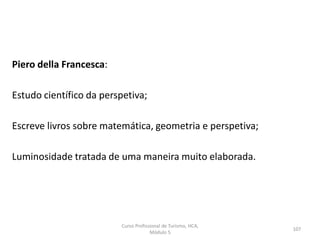 Piero della Francesca:
Estudo científico da perspetiva;
Escreve livros sobre matemática, geometria e perspetiva;
Luminosidade tratada de uma maneira muito elaborada.
Curso Profissional de Turismo, HCA,
Módulo 5
107
 