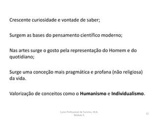Crescente curiosidade e vontade de saber;
Surgem as bases do pensamento científico moderno;
Nas artes surge o gosto pela representação do Homem e do
quotidiano;
Surge uma conceção mais pragmática e profana (não religiosa)
da vida.
Valorização de conceitos como o Humanismo e Individualismo.
Curso Profissional de Turismo, HCA,
Módulo 5
12
 