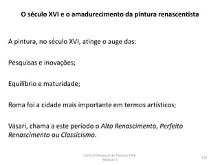 A pintura, no século XVI, atinge o auge das:
Pesquisas e inovações;
Equilíbrio e maturidade;
Roma foi a cidade mais importante em termos artísticos;
Vasari, chama a este período o Alto Renascimento, Perfeito
Renascimento ou Classicismo.
O século XVI e o amadurecimento da pintura renascentista
Curso Profissional de Turismo, HCA,
Módulo 5
123
 