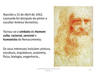Nascido a 15 de Abril de 1452,
Leonardo foi discípulo do pintor e
escultor Andrea Verrochio;
Tornou-se o símbolo do Homem
culto, racional, sensível e
humanista do Renascimento;
Os seus interesses incluíam: pintura,
escultura, arquitetura, anatomia,
física, biologia, engenharia…
Curso Profissional de Turismo, HCA,
Módulo 5
126
 