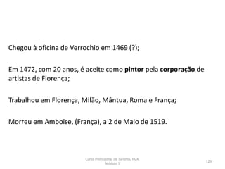Chegou à oficina de Verrochio em 1469 (?);
Em 1472, com 20 anos, é aceite como pintor pela corporação de
artistas de Florença;
Trabalhou em Florença, Milão, Mântua, Roma e França;
Morreu em Amboise, (França), a 2 de Maio de 1519.
Curso Profissional de Turismo, HCA,
Módulo 5
129
 