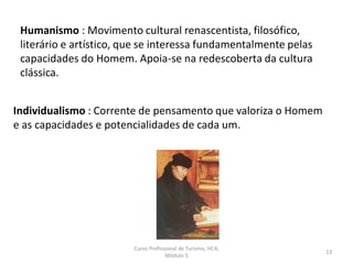 Humanismo : Movimento cultural renascentista, filosófico,
literário e artístico, que se interessa fundamentalmente pelas
capacidades do Homem. Apoia-se na redescoberta da cultura
clássica.
Individualismo : Corrente de pensamento que valoriza o Homem
e as capacidades e potencialidades de cada um.
Curso Profissional de Turismo, HCA,
Módulo 5
13
 