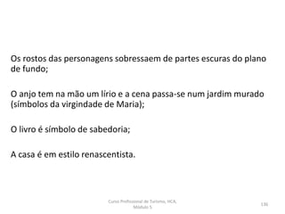 Os rostos das personagens sobressaem de partes escuras do plano
de fundo;
O anjo tem na mão um lírio e a cena passa-se num jardim murado
(símbolos da virgindade de Maria);
O livro é símbolo de sabedoria;
A casa é em estilo renascentista.
Curso Profissional de Turismo, HCA,
Módulo 5
136
 