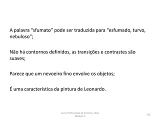 A palavra “sfumato” pode ser traduzida para “esfumado, turvo,
nebuloso”;
Não há contornos definidos, as transições e contrastes são
suaves;
Parece que um nevoeiro fino envolve os objetos;
É uma característica da pintura de Leonardo.
Curso Profissional de Turismo, HCA,
Módulo 5
152
 
