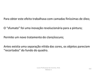 Para obter este efeito trabalhava com camadas finíssimas de óleo;
O “sfumato” foi uma inovação revolucionária para a pintura;
Permite um novo tratamento do claro/escuro;
Antes existia uma separação nítida das cores, os objetos pareciam
“recortados” do fundo do quadro.
Curso Profissional de Turismo, HCA,
Módulo 5
153
 