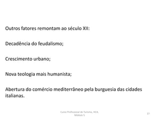 Outros fatores remontam ao século XII:
Decadência do feudalismo;
Crescimento urbano;
Nova teologia mais humanista;
Abertura do comércio mediterrâneo pela burguesia das cidades
italianas.
Curso Profissional de Turismo, HCA,
Módulo 5
17
 