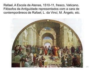 Rafael, A Escola de Atenas, 1510-11, fresco, Vaticano.
Filósofos da Antiguidade representados com a cara de
contemporâneos de Rafael, L. da Vinci, M. Ângelo, etc.
171
 