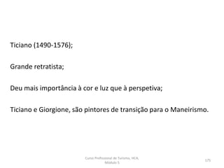Ticiano (1490-1576);
Grande retratista;
Deu mais importância à cor e luz que à perspetiva;
Ticiano e Giorgione, são pintores de transição para o Maneirismo.
Curso Profissional de Turismo, HCA,
Módulo 5
175
 
