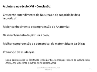 A pintura no século XVI - Conclusão:
Crescente entendimento da Natureza e da capacidade de a
reproduzir;
Maior conhecimento e compreensão da Anatomia;
Desenvolvimento da pintura a óleo;
Melhor compreensão da perspetiva, da matemática e da ótica;
Prenuncio de mudanças.
Esta a apresentação foi construída tendo por base o manual, História da Cultura e das
Artes,, Ana Lídia Pinto e outros, Porto Editora, 2011
Curso Profissional de Turismo, HCA,
Módulo 5
177
 