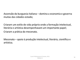 Ascensão da burguesia italiana – domina a economia e governa
muitas das cidades-estado;
Criaram um estilo de vida próprio onde a formação intelectual,
literária e artística desempenhavam um importante papel;
Criaram a prática do mecenato.
Mecenato – apoio à produção intelectual, literária, científica e
artística.
Curso Profissional de Turismo, HCA,
Módulo 5
20
 