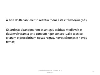 A arte do Renascimento refletiu todas estas transformações;
Os artistas abandonaram as antigas práticas medievais e
desenvolveram a arte com um rigor conceptual e técnico,
criaram e descobriram novas regras, novos cânones e novos
temas;
Curso Profissional de Turismo, HCA,
Módulo 5
27
 