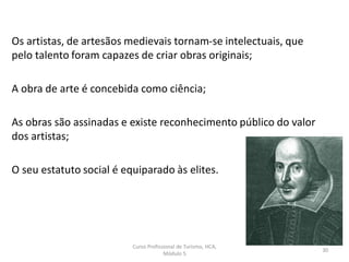 Os artistas, de artesãos medievais tornam-se intelectuais, que
pelo talento foram capazes de criar obras originais;
A obra de arte é concebida como ciência;
As obras são assinadas e existe reconhecimento público do valor
dos artistas;
O seu estatuto social é equiparado às elites.
Curso Profissional de Turismo, HCA,
Módulo 5
30
 