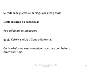 Sucedem-se guerras e perseguições religiosas;
Destabilização da economia;
Reis reforçam o seu poder;
Igreja Católica inicia a Contra-Reforma;
Contra-Reforma – movimento criado para combater o
protestantismo.
Curso Profissional de Turismo, HCA,
Módulo 5
34
 
