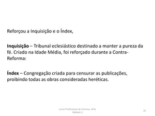 Reforçou a Inquisição e o Índex,
Inquisição – Tribunal eclesiástico destinado a manter a pureza da
fé. Criado na Idade Média, foi reforçado durante a Contra-
Reforma:
Índex – Congregação criada para censurar as publicações,
proibindo todas as obras consideradas heréticas.
Curso Profissional de Turismo, HCA,
Módulo 5
35
 