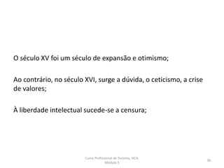 O século XV foi um século de expansão e otimismo;
Ao contrário, no século XVI, surge a dúvida, o ceticismo, a crise
de valores;
À liberdade intelectual sucede-se a censura;
Curso Profissional de Turismo, HCA,
Módulo 5
36
 