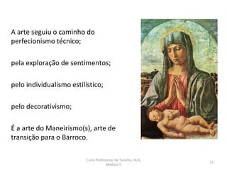 A arte seguiu o caminho do
perfecionismo técnico;
pela exploração de sentimentos;
pelo individualismo estilístico;
pelo decorativismo;
É a arte do Maneirismo(s), arte de
transição para o Barroco.
Curso Profissional de Turismo, HCA,
Módulo 5
37
 