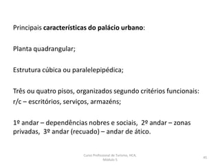 Principais características do palácio urbano:
Planta quadrangular;
Estrutura cúbica ou paralelepipédica;
Três ou quatro pisos, organizados segundo critérios funcionais:
r/c – escritórios, serviços, armazéns;
1º andar – dependências nobres e sociais, 2º andar – zonas
privadas, 3º andar (recuado) – andar de ático.
Curso Profissional de Turismo, HCA,
Módulo 5
45
 