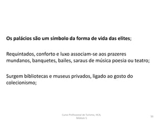 Os palácios são um símbolo da forma de vida das elites;
Requintados, conforto e luxo associam-se aos prazeres
mundanos, banquetes, bailes, saraus de música poesia ou teatro;
Surgem bibliotecas e museus privados, ligado ao gosto do
colecionismo;
Curso Profissional de Turismo, HCA,
Módulo 5
50
 