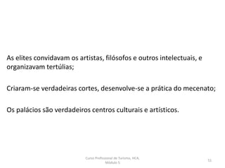 Curso Profissional de Turismo, HCA,
Módulo 5
51
As elites convidavam os artistas, filósofos e outros intelectuais, e
organizavam tertúlias;
Criaram-se verdadeiras cortes, desenvolve-se a prática do mecenato;
Os palácios são verdadeiros centros culturais e artísticos.
 