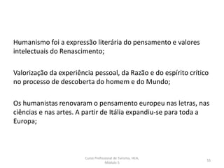 Humanismo foi a expressão literária do pensamento e valores
intelectuais do Renascimento;
Valorização da experiência pessoal, da Razão e do espírito crítico
no processo de descoberta do homem e do Mundo;
Os humanistas renovaram o pensamento europeu nas letras, nas
ciências e nas artes. A partir de Itália expandiu-se para toda a
Europa;
Curso Profissional de Turismo, HCA,
Módulo 5
55
 