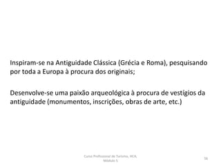Curso Profissional de Turismo, HCA,
Módulo 5
56
Inspiram-se na Antiguidade Clássica (Grécia e Roma), pesquisando
por toda a Europa à procura dos originais;
Desenvolve-se uma paixão arqueológica à procura de vestígios da
antiguidade (monumentos, inscrições, obras de arte, etc.)
 