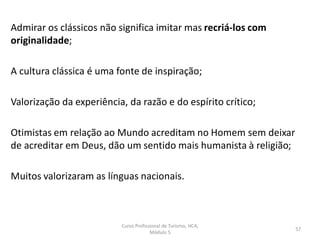 Admirar os clássicos não significa imitar mas recriá-los com
originalidade;
A cultura clássica é uma fonte de inspiração;
Valorização da experiência, da razão e do espírito crítico;
Otimistas em relação ao Mundo acreditam no Homem sem deixar
de acreditar em Deus, dão um sentido mais humanista à religião;
Muitos valorizaram as línguas nacionais.
Curso Profissional de Turismo, HCA,
Módulo 5
57
 