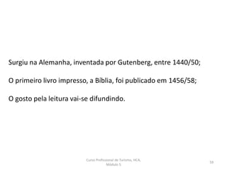 Curso Profissional de Turismo, HCA,
Módulo 5
59
Surgiu na Alemanha, inventada por Gutenberg, entre 1440/50;
O primeiro livro impresso, a Bíblia, foi publicado em 1456/58;
O gosto pela leitura vai-se difundindo.
 