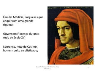 Família Médicis, burgueses que
adquiriram uma grande
riqueza;
Governam Florença durante
todo o século XV;
Lourenço, neto de Cosimo,
homem culto e sofisticado;
Curso Profissional de Turismo, HCA,
Módulo 5
63
 