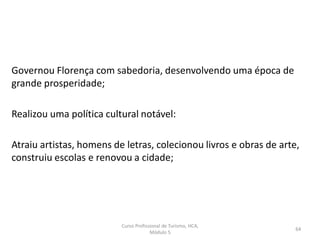 Governou Florença com sabedoria, desenvolvendo uma época de
grande prosperidade;
Realizou uma política cultural notável:
Atraiu artistas, homens de letras, colecionou livros e obras de arte,
construiu escolas e renovou a cidade;
Curso Profissional de Turismo, HCA,
Módulo 5
64
 