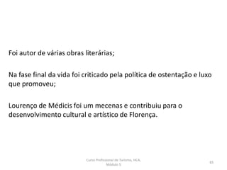 Curso Profissional de Turismo, HCA,
Módulo 5
65
Foi autor de várias obras literárias;
Na fase final da vida foi criticado pela política de ostentação e luxo
que promoveu;
Lourenço de Médicis foi um mecenas e contribuiu para o
desenvolvimento cultural e artístico de Florença.
 